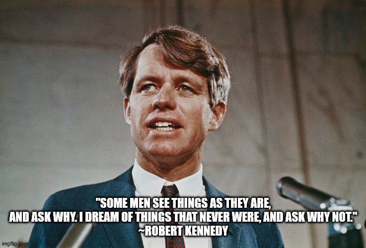 Robert Kennedy-Why Not | "SOME MEN SEE THINGS AS THEY ARE, AND ASK WHY. I DREAM OF THINGS THAT NEVER WERE, AND ASK WHY NOT."

~ROBERT KENNEDY | image tagged in robert kennedy,some ask why- i ask why not | made w/ Imgflip meme maker