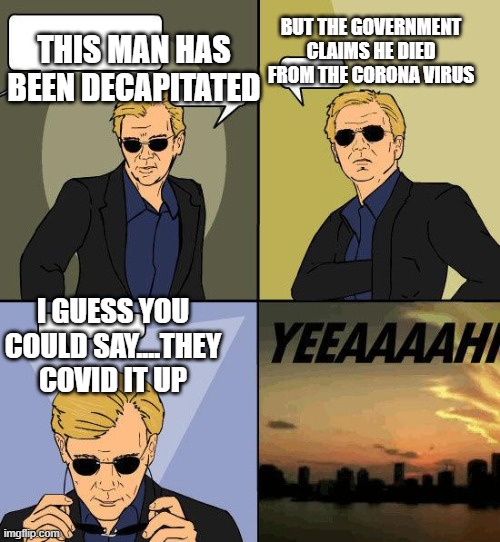 CSI Horatio YEEEAAAAAAA | BUT THE GOVERNMENT CLAIMS HE DIED FROM THE CORONA VIRUS; THIS MAN HAS BEEN DECAPITATED; I GUESS YOU COULD SAY....THEY COVID IT UP | image tagged in csi horatio yeeeaaaaaaa | made w/ Imgflip meme maker