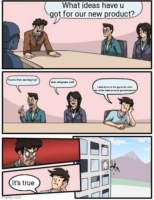 Boardroom Meeting Suggestion Meme | What ideas have u got for our new product? Plastic-free packaging? Made with genuine stuff; I dunno listen to the guy on the other side of the table he never gets listened to; It's true | image tagged in memes,boardroom meeting suggestion | made w/ Imgflip meme maker