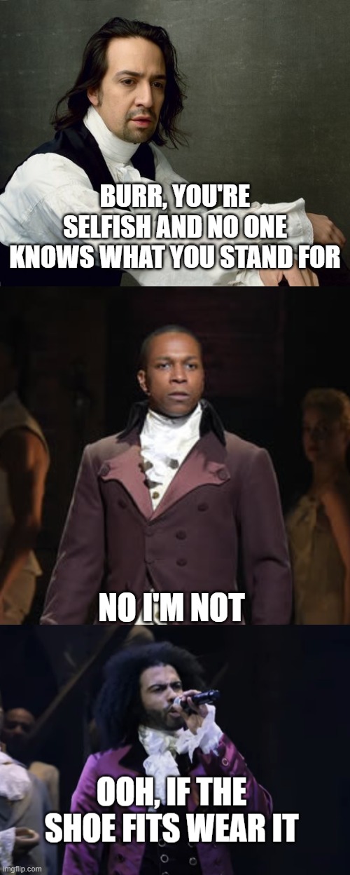 true tho :) | BURR, YOU'RE SELFISH AND NO ONE KNOWS WHAT YOU STAND FOR; NO I'M NOT | image tagged in hamilton write like you're running out of time,leslie odom jr as aaron burr in hamilton the musical,jefferson ooh if the shoe fi | made w/ Imgflip meme maker