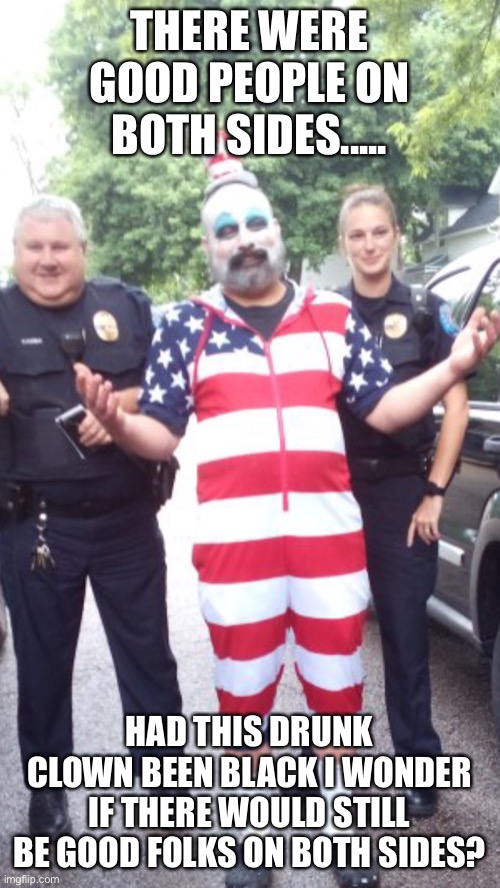 If I was not a white clown imagine what this picture would look like | THERE WERE GOOD PEOPLE ON BOTH SIDES..... HAD THIS DRUNK CLOWN BEEN BLACK I WONDER IF THERE WOULD STILL BE GOOD FOLKS ON BOTH SIDES? | image tagged in clown | made w/ Imgflip meme maker