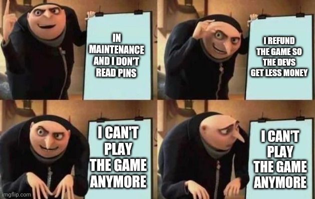 Gru's Plan | IN MAINTENANCE AND I DON'T READ PINS; I REFUND THE GAME SO THE DEVS GET LESS MONEY; I CAN'T PLAY THE GAME ANYMORE; I CAN'T PLAY THE GAME ANYMORE | image tagged in gru's plan | made w/ Imgflip meme maker