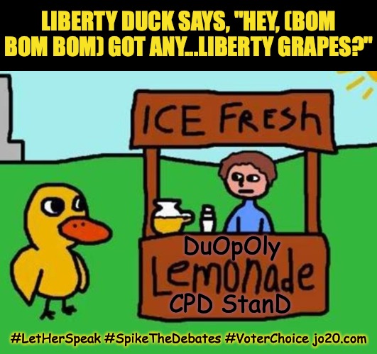 Liberty Duck says, "Got any...Liberty Grapes?" | LIBERTY DUCK SAYS, "HEY, (BOM BOM BOM) GOT ANY...LIBERTY GRAPES?"; DuOpOly; CPD StanD; #LetHerSpeak #SpikeTheDebates #VoterChoice jo20.com | image tagged in the duck song,liberty duck,presidential debate,election 2020,debates 2020,voter suppression | made w/ Imgflip meme maker