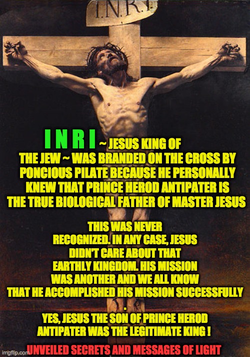 inri | THIS WAS NEVER RECOGNIZED. IN ANY CASE, JESUS DIDN'T CARE ABOUT THAT EARTHLY KINGDOM. HIS MISSION WAS ANOTHER AND WE ALL KNOW THAT HE ACCOMPLISHED HIS MISSION SUCCESSFULLY
.
YES, JESUS THE SON OF PRINCE HEROD ANTIPATER WAS THE LEGITIMATE KING ! I N R I; ~ JESUS KING OF THE JEW ~ WAS BRANDED ON THE CROSS BY PONCIOUS PILATE BECAUSE HE PERSONALLY KNEW THAT PRINCE HEROD ANTIPATER IS THE TRUE BIOLOGICAL FATHER OF MASTER JESUS; UNVEILED SECRETS AND MESSAGES OF LIGHT | image tagged in inri | made w/ Imgflip meme maker