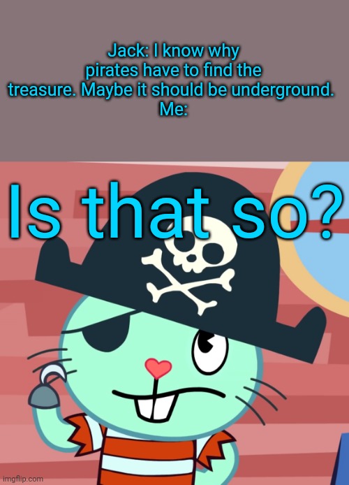 Russell the Pirate Otter (HTF) | Jack: I know why pirates have to find the treasure. Maybe it should be underground. 
Me:; Is that so? | image tagged in russell the pirate otter htf,pirates,memes | made w/ Imgflip meme maker