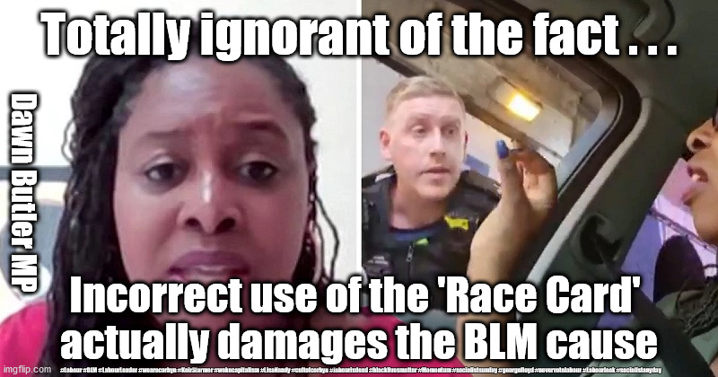 Dawn Butler - Race card - BLM | Totally ignorant of the fact . . . Dawn Butler MP; Incorrect use of the 'Race Card' 
actually damages the BLM cause; #Labour #BLM #LabourLeader #wearecorbyn #KeirStarmer #wokecapitalism #LisaNandy #cultofcorbyn #labourisdead #blacklivesmatter #Momentum #socialistsunday #georgefloyd #nevervotelabour #Labourleak #socialistanyday | image tagged in dawn butler race card,labourisdead,cultofcorbyn,blm blacklivesmatter,labour sir keir starmer | made w/ Imgflip meme maker