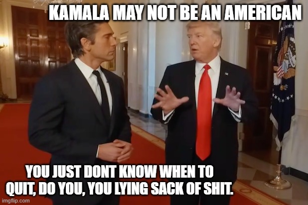 He needs to go. | KAMALA MAY NOT BE AN AMERICAN; YOU JUST DONT KNOW WHEN TO QUIT, DO YOU, YOU LYING SACK OF SHIT. | image tagged in politics,memes,maga,liar,scumbag,donald trump is an idiot | made w/ Imgflip meme maker