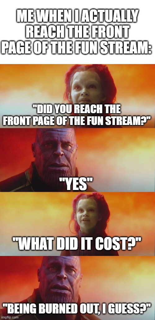 Made this meme when I read a comment made by OlympianProduct about burning out | ME WHEN I ACTUALLY REACH THE FRONT PAGE OF THE FUN STREAM:; "DID YOU REACH THE FRONT PAGE OF THE FUN STREAM?"; "YES"; "WHAT DID IT COST?"; "BEING BURNED OUT, I GUESS?" | image tagged in thanos gamora what did it cost,front page,imgflip,fun stream | made w/ Imgflip meme maker