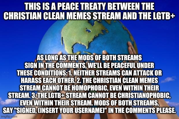 peace treaty | THIS IS A PEACE TREATY BETWEEN THE CHRISTIAN CLEAN MEMES STREAM AND THE LGTB+; AS LONG AS THE MODS OF BOTH STREAMS SIGN IN THE COMMENTS, WE'LL BE PEACEFUL UNDER THESE CONDITIONS: 1. NEITHER STREAMS CAN ATTACK OR HARASS EACH OTHER. 2. THE CHRISTIAN CLEAN MEMES STREAM CANNOT BE HOMOPHOBIC, EVEN WITHIN THEIR STREAM. 3. THE LGTB+ STREAM CANNOT BE CHRISTIANOPHOBIC, EVEN WITHIN THEIR STREAM. MODS OF BOTH STREAMS, SAY "SIGNED, (INSERT YOUR USERNAME)" IN THE COMMENTS PLEASE. | image tagged in world peace | made w/ Imgflip meme maker