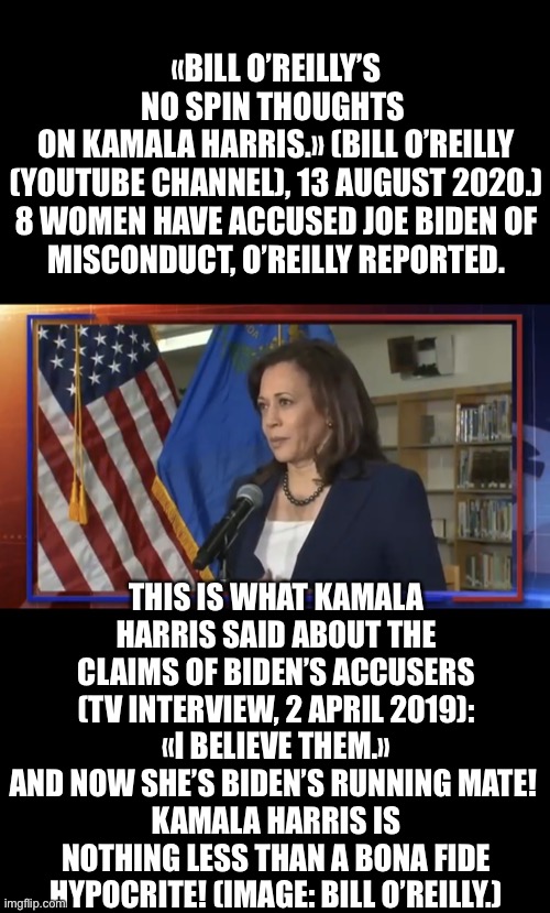 Kamala Harris, nothing but a hypocrite! | «BILL O’REILLY’S NO SPIN THOUGHTS 
ON KAMALA HARRIS.» (BILL O’REILLY (YOUTUBE CHANNEL), 13 AUGUST 2020.)

8 WOMEN HAVE ACCUSED JOE BIDEN OF MISCONDUCT, O’REILLY REPORTED. THIS IS WHAT KAMALA HARRIS SAID ABOUT THE CLAIMS OF BIDEN’S ACCUSERS (TV INTERVIEW, 2 APRIL 2019):
«I BELIEVE THEM.»
AND NOW SHE’S BIDEN’S RUNNING MATE! 
KAMALA HARRIS IS NOTHING LESS THAN A BONA FIDE HYPOCRITE! (IMAGE: BILL O’REILLY.) | image tagged in kamala harris,joe biden,biden,creepy joe biden,democrats,election 2020 | made w/ Imgflip meme maker