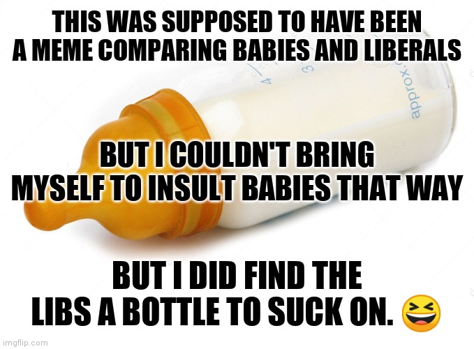 Baby Bottle | THIS WAS SUPPOSED TO HAVE BEEN A MEME COMPARING BABIES AND LIBERALS; BUT I COULDN'T BRING MYSELF TO INSULT BABIES THAT WAY; BUT I DID FIND THE LIBS A BOTTLE TO SUCK ON. 😆 | image tagged in baby bottle | made w/ Imgflip meme maker