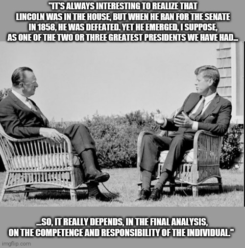 Competence and responsibility of the individual | "IT'S ALWAYS INTERESTING TO REALIZE THAT LINCOLN WAS IN THE HOUSE, BUT WHEN HE RAN FOR THE SENATE IN 1858, HE WAS DEFEATED. YET HE EMERGED, I SUPPOSE, AS ONE OF THE TWO OR THREE GREATEST PRESIDENTS WE HAVE HAD... ...SO, IT REALLY DEPENDS, IN THE FINAL ANALYSIS, ON THE COMPETENCE AND RESPONSIBILITY OF THE INDIVIDUAL." | image tagged in memes,jfk | made w/ Imgflip meme maker