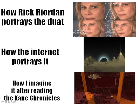 Rick Riordan Duat |  How Rick Riordan portrays the duat; How the internet portrays it; How I imagine it after reading the Kane Chronicles | image tagged in blank white template,rick riordan,percy jackson,the kane kane chronicles | made w/ Imgflip meme maker