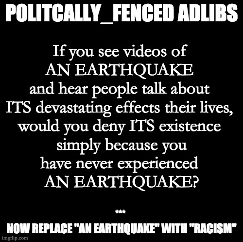 Politically_Fenced Earthquake | POLITCALLY_FENCED ADLIBS; If you see videos of 
AN EARTHQUAKE 
and hear people talk about 
ITS devastating effects their lives, 
would you deny ITS existence 
simply because you
have never experienced 
AN EARTHQUAKE? *** 
NOW REPLACE "AN EARTHQUAKE" WITH "RACISM" | image tagged in blank | made w/ Imgflip meme maker