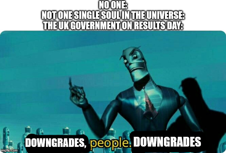 Upgrades people, upgrades |  NO ONE:
NOT ONE SINGLE SOUL IN THE UNIVERSE:
THE UK GOVERNMENT ON RESULTS DAY:; DOWNGRADES; DOWNGRADES, | image tagged in upgrades people upgrades,downgrades,results,gcse,a-level,exams | made w/ Imgflip meme maker