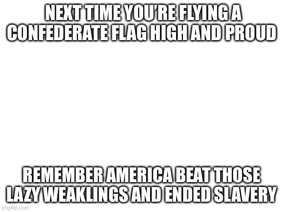 It’s true | NEXT TIME YOU’RE FLYING A CONFEDERATE FLAG HIGH AND PROUD; REMEMBER AMERICA BEAT THOSE LAZY WEAKLINGS AND ENDED SLAVERY | image tagged in blank white template | made w/ Imgflip meme maker