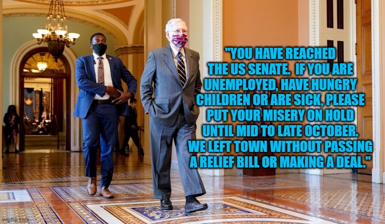 They Simply Don't Care. | "YOU HAVE REACHED THE US SENATE.  IF YOU ARE UNEMPLOYED, HAVE HUNGRY CHILDREN OR ARE SICK, PLEASE PUT YOUR MISERY ON HOLD UNTIL MID TO LATE OCTOBER. WE LEFT TOWN WITHOUT PASSING A RELIEF BILL OR MAKING A DEAL." | image tagged in politics | made w/ Imgflip meme maker