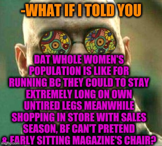 -Seriously, the same opinion! | DAT WHOLE WOMEN'S POPULATION IS LIKE FOR RUNNING BC THEY COULD TO STAY EXTREMELY LONG ON OWN UNTIRED LEGS MEANWHILE SHOPPING IN STORE WITH SALES SEASON, BF CAN'T PRETEND & EARLY SITTING MAGAZINE'S CHAIR? -WHAT IF I TOLD YOU | image tagged in acid kicks in morpheus,women,girl running,strong women,online shopping,you cant - if you don't | made w/ Imgflip meme maker