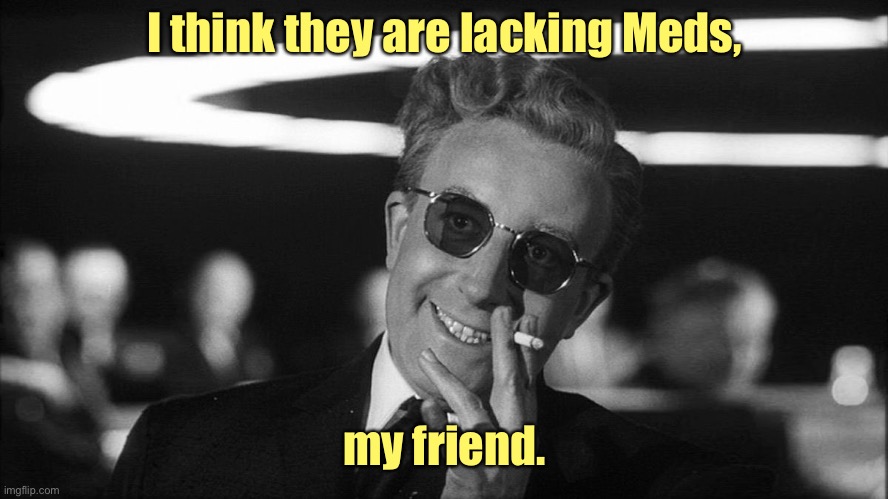 Doctor Strangelove says... | I think they are lacking Meds, my friend. | image tagged in doctor strangelove says | made w/ Imgflip meme maker