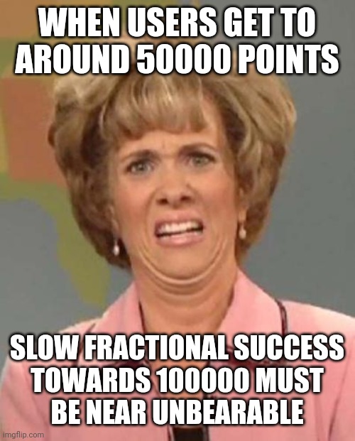 Laughing and Crying | WHEN USERS GET TO
AROUND 50000 POINTS; SLOW FRACTIONAL SUCCESS
TOWARDS 100000 MUST
BE NEAR UNBEARABLE | image tagged in disgusted kristin wiig | made w/ Imgflip meme maker