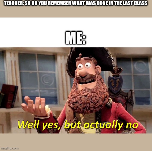 Well Yes but actually no | TEACHER: SO DO YOU REMEMBER WHAT WAS DONE IN THE LAST CLASS; ME: | image tagged in well yes but actually no | made w/ Imgflip meme maker