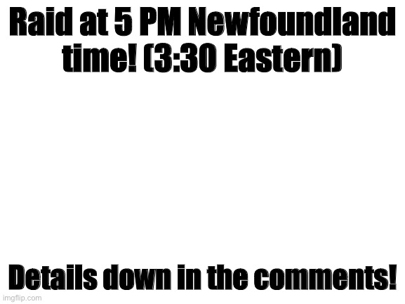 join the raid |  Raid at 5 PM Newfoundland time! (3:30 Eastern); Details down in the comments! | image tagged in blank white template | made w/ Imgflip meme maker