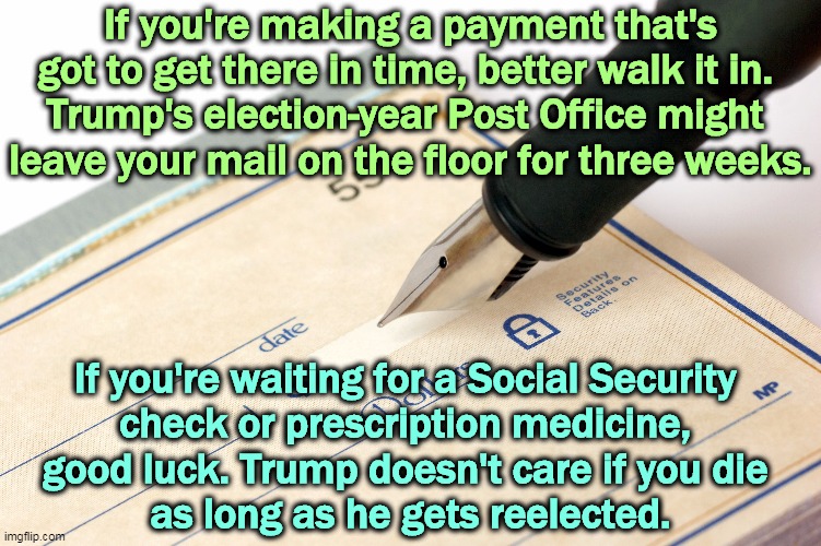 If you're making a payment that's got to get there in time, better walk it in. 
Trump's election-year Post Office might 
leave your mail on the floor for three weeks. If you're waiting for a Social Security 
check or prescription medicine, 
good luck. Trump doesn't care if you die 
as long as he gets reelected. | image tagged in trump,mail,post office,destruction,fear | made w/ Imgflip meme maker