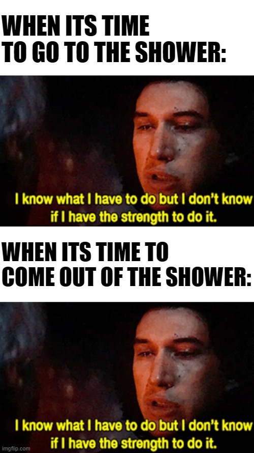 WHEN ITS TIME TO GO TO THE SHOWER:; WHEN ITS TIME TO COME OUT OF THE SHOWER: | image tagged in i know what i have to do but i dont know if i have the strength | made w/ Imgflip meme maker