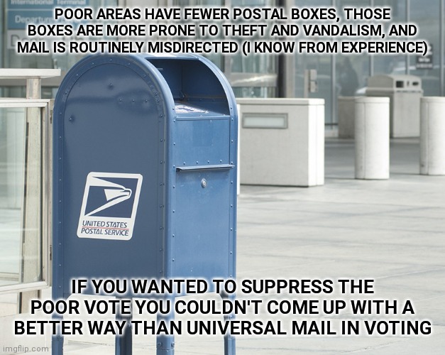 United States postal service  | POOR AREAS HAVE FEWER POSTAL BOXES, THOSE BOXES ARE MORE PRONE TO THEFT AND VANDALISM, AND MAIL IS ROUTINELY MISDIRECTED (I KNOW FROM EXPERIENCE); IF YOU WANTED TO SUPPRESS THE POOR VOTE YOU COULDN'T COME UP WITH A BETTER WAY THAN UNIVERSAL MAIL IN VOTING | image tagged in united states postal service,memes | made w/ Imgflip meme maker