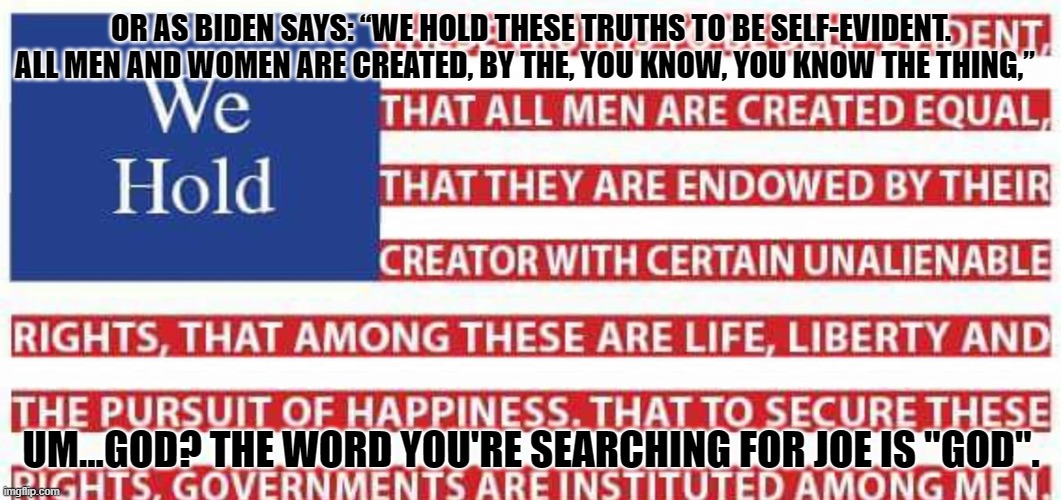 We Hold | OR AS BIDEN SAYS: “WE HOLD THESE TRUTHS TO BE SELF-EVIDENT. ALL MEN AND WOMEN ARE CREATED, BY THE, YOU KNOW, YOU KNOW THE THING,”; UM...GOD? THE WORD YOU'RE SEARCHING FOR JOE IS "GOD". | image tagged in joe biden,we hold these rights,joe biden and god | made w/ Imgflip meme maker