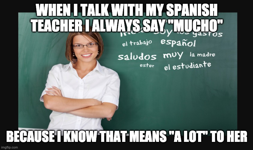 Mucho | WHEN I TALK WITH MY SPANISH TEACHER I ALWAYS SAY "MUCHO"; BECAUSE I KNOW THAT MEANS "A LOT" TO HER | image tagged in spanish,spanish teacher | made w/ Imgflip meme maker