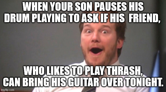 Chris Pratt Happy | WHEN YOUR SON PAUSES HIS DRUM PLAYING TO ASK IF HIS  FRIEND, WHO LIKES TO PLAY THRASH, CAN BRING HIS GUITAR OVER TONIGHT. | image tagged in chris pratt happy | made w/ Imgflip meme maker
