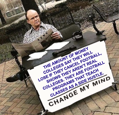 Sports or politics feed? | THE AMOUNT OF MONEY
COLLEGES SAY THEY WILL
LOSE IF THEY CANCEL FOOTBALL,
SHOWS THEY AREN’T REAL
COLLEGES. THEY ARE FOOTBALL
PROGRAMS THAT TEACH
CLASSES AS A SIDE HUSTLE. | image tagged in red change my mind,sports,college,learning,hoax,money | made w/ Imgflip meme maker
