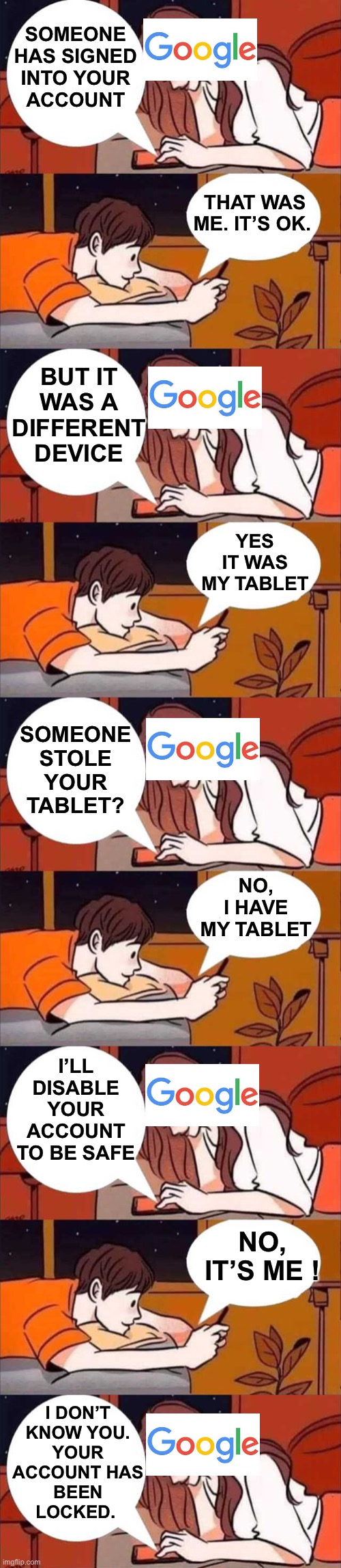 Almost everyday with Google and Gmail | SOMEONE
HAS SIGNED
INTO YOUR
ACCOUNT; THAT WAS ME. IT’S OK. BUT IT WAS A DIFFERENT DEVICE; YES IT WAS MY TABLET; SOMEONE STOLE YOUR TABLET? NO, I HAVE MY TABLET; I’LL DISABLE YOUR ACCOUNT TO BE SAFE; NO, IT’S ME ! I DON’T
KNOW YOU.
YOUR
ACCOUNT HAS
BEEN
LOCKED. | image tagged in boy and girl texting,google,gmail,conversation,account,blocked | made w/ Imgflip meme maker