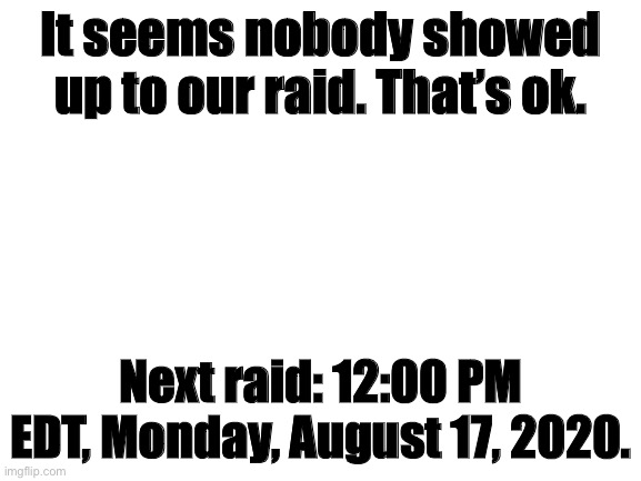 please be there |  It seems nobody showed up to our raid. That’s ok. Next raid: 12:00 PM EDT, Monday, August 17, 2020. | image tagged in blank white template | made w/ Imgflip meme maker