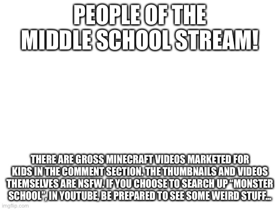 ATTENTION! | PEOPLE OF THE MIDDLE SCHOOL STREAM! THERE ARE GROSS MINECRAFT VIDEOS MARKETED FOR KIDS IN THE COMMENT SECTION. THE THUMBNAILS AND VIDEOS THEMSELVES ARE NSFW. IF YOU CHOOSE TO SEARCH UP “MONSTER SCHOOL”, IN YOUTUBE, BE PREPARED TO SEE SOME WEIRD STUFF... | image tagged in blank white template | made w/ Imgflip meme maker