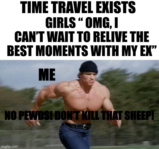 Pewds | TIME TRAVEL EXISTS; GIRLS “ OMG, I CAN’T WAIT TO RELIVE THE BEST MOMENTS WITH MY EX”; ME; NO PEWDS! DON’T KILL THAT SHEEP! | image tagged in blank white template,running arnold | made w/ Imgflip meme maker