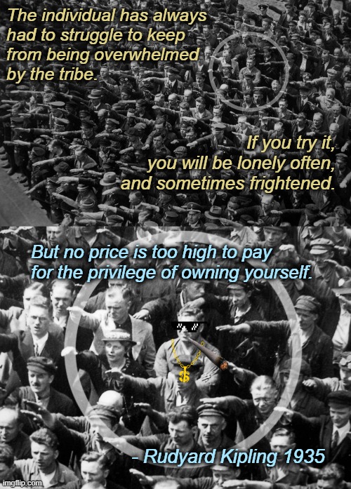 The individual has always
had to struggle to keep
from being overwhelmed
by the tribe. If you try it,
 you will be lonely often, and sometimes frightened. But no price is too high to pay for the privilege of owning yourself. - Rudyard Kipling 1935 | image tagged in individuality,rudyard kipling,august landmesser,stop following the herd,quotes,thug life | made w/ Imgflip meme maker