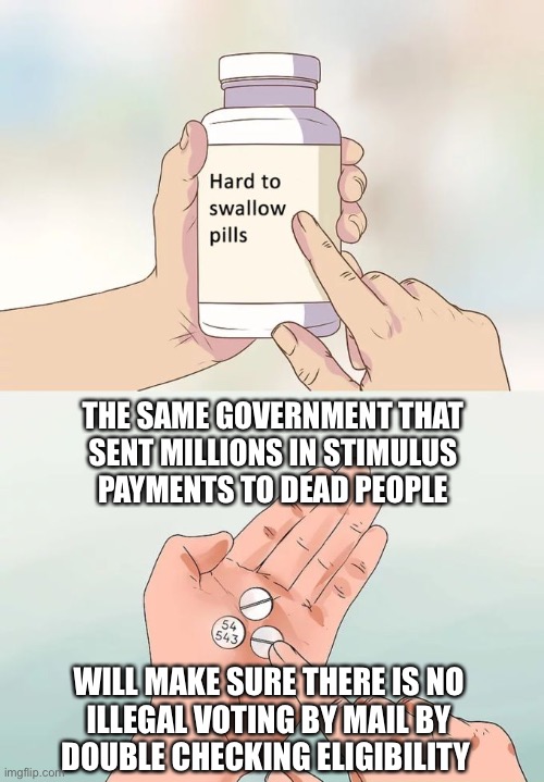 I love the smell of Sarcasm in the morning | THE SAME GOVERNMENT THAT
SENT MILLIONS IN STIMULUS
PAYMENTS TO DEAD PEOPLE; WILL MAKE SURE THERE IS NO
ILLEGAL VOTING BY MAIL BY
DOUBLE CHECKING ELIGIBILITY | image tagged in memes,hard to swallow pills,voting,mail,fraud,government | made w/ Imgflip meme maker