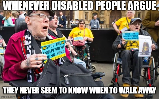 Walk Away | WHENEVER DISABLED PEOPLE ARGUE; THEY NEVER SEEM TO KNOW WHEN TO WALK AWAY | image tagged in dark humor | made w/ Imgflip meme maker