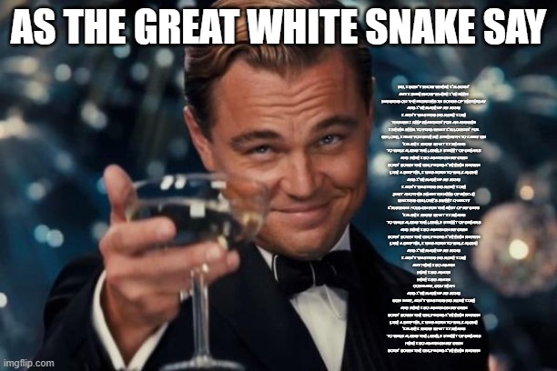 As the great White Snake Say | AS THE GREAT WHITE SNAKE SAY; NO, I DON'T KNOW WHERE I'M GOIN'
BUT I SURE KNOW WHERE I'VE BEEN
HANGING ON THE PROMISES IN SONGS OF YESTERDAY
AND I'VE MADE UP MY MIND
I AIN'T WASTING NO MORE TIME
THOUGH I KEEP SEARCHIN' FOR AN ANSWER
I NEVER SEEM TO FIND WHAT I'M LOOKIN' FOR
OH LORD, I PRAY YOU GIVE ME STRENGTH TO CARRY ON
'CAUSE I KNOW WHAT IT MEANS
TO WALK ALONG THE LONELY STREET OF DREAMS
AND HERE I GO AGAIN ON MY OWN
GOIN' DOWN THE ONLY ROAD I'VE EVER KNOWN
LIKE A DRIFTER, I WAS BORN TO WALK ALONE
AND I'VE MADE UP MY MIND
I AIN'T WASTING NO MORE TIME
JUST ANOTHER HEART IN NEED OF RESCUE
WAITING ON LOVE'S SWEET CHARITY
I'M GONNA HOLD ON FOR THE REST OF MY DAYS
'CAUSE I KNOW WHAT IT MEANS
TO WALK ALONG THE LONELY STREET OF DREAMS
AND HERE I GO AGAIN ON MY OWN
GOIN' DOWN THE ONLY ROAD I'VE EVER KNOWN
LIKE A DRIFTER, I WAS BORN TO WALK ALONE
AND I'VE MADE UP MY MIND
I AIN'T WASTING NO MORE TIME
BUT HERE I GO AGAIN
HERE I GO AGAIN
HERE I GO AGAIN
OOH BABY, OOH YEAH
AND I'VE MADE UP MY MIND
OOH BABY, AIN'T WASTING NO MORE TIME
AND HERE I GO AGAIN ON MY OWN
GOIN' DOWN THE ONLY ROAD I'VE EVER KNOWN
LIKE A DRIFTER, I WAS BORN TO WALK ALONE
'CAUSE I KNOW WHAT IT MEANS
TO WALK ALONG THE LONELY STREET OF DREAMS
HERE I GO AGAIN ON MY OWN
GOIN' DOWN THE ONLY ROAD I'VE EVER KNOWN | image tagged in memes,leonardo dicaprio cheers | made w/ Imgflip meme maker