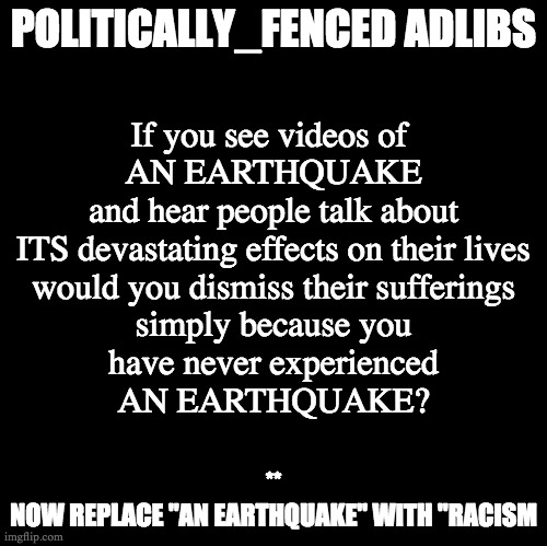 Poltically_Fenced Adlibs v2.0 | POLITICALLY_FENCED ADLIBS; If you see videos of 
AN EARTHQUAKE
and hear people talk about
ITS devastating effects on their lives
would you dismiss their sufferings
simply because you
have never experienced
AN EARTHQUAKE? **
NOW REPLACE "AN EARTHQUAKE" WITH "RACISM | image tagged in blank | made w/ Imgflip meme maker