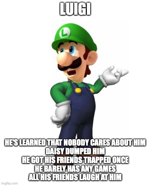 Logic Luigi | LUIGI HE'S LEARNED THAT NOBODY CARES ABOUT HIM
DAISY DUMPED HIM
HE GOT HIS FRIENDS TRAPPED ONCE
HE BARELY HAS ANY GAMES
ALL HIS FRIENDS LAUG | image tagged in logic luigi | made w/ Imgflip meme maker