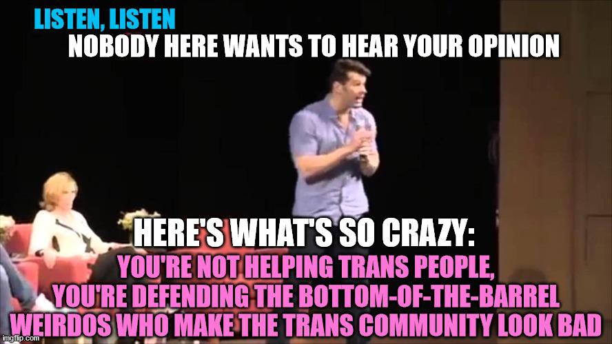 LISTEN, LISTEN HERE'S WHAT'S SO CRAZY: NOBODY HERE WANTS TO HEAR YOUR OPINION YOU'RE NOT HELPING TRANS PEOPLE, YOU'RE DEFENDING THE BOTTOM-O | made w/ Imgflip meme maker