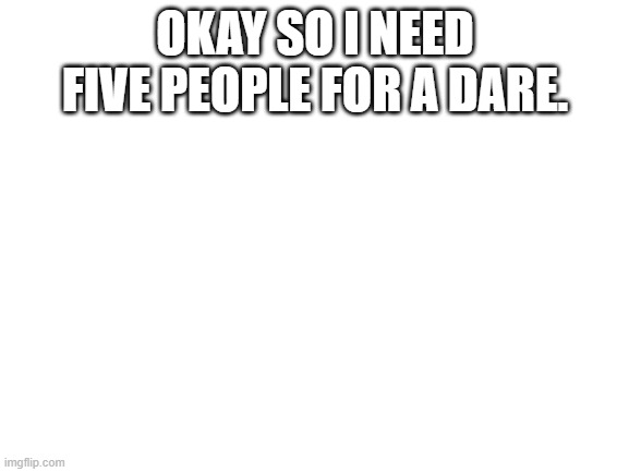 Blank White Template | OKAY SO I NEED FIVE PEOPLE FOR A DARE. | image tagged in blank white template | made w/ Imgflip meme maker
