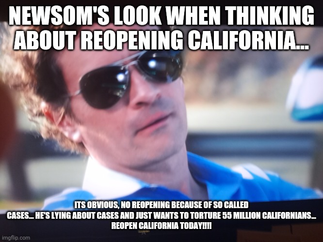 Gavin Newsom contemplating reopening.... | NEWSOM'S LOOK WHEN THINKING ABOUT REOPENING CALIFORNIA... ITS OBVIOUS, NO REOPENING BECAUSE OF SO CALLED CASES... HE'S LYING ABOUT CASES AND JUST WANTS TO TORTURE 55 MILLION CALIFORNIANS...
REOPEN CALIFORNIA TODAY!!!! | image tagged in california,governor,leftists,closed,shutdown,lying politician | made w/ Imgflip meme maker