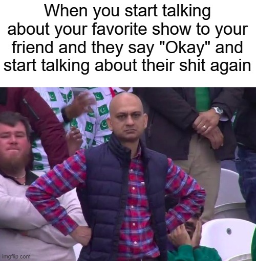 Angry Pakistani Fan | When you start talking about your favorite show to your friend and they say "Okay" and start talking about their shit again | image tagged in angry pakistani fan | made w/ Imgflip meme maker