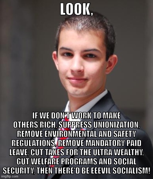 Hey, cut it out! Your capitalist overlords can't handle this much excitement at once. | LOOK, IF WE DON'T WORK TO MAKE OTHERS RICH, SUPPRESS UNIONIZATION, REMOVE ENVIRONMENTAL AND SAFETY REGULATIONS, REMOVE MANDATORY PAID LEAVE, CUT TAXES FOR THE ULTRA WEALTHY, GUT WELFARE PROGRAMS AND SOCIAL SECURITY, THEN THERE'D BE EEEVIL SOCIALISM! | image tagged in college conservative,capitalism,socialism,communism,social security,one percent | made w/ Imgflip meme maker