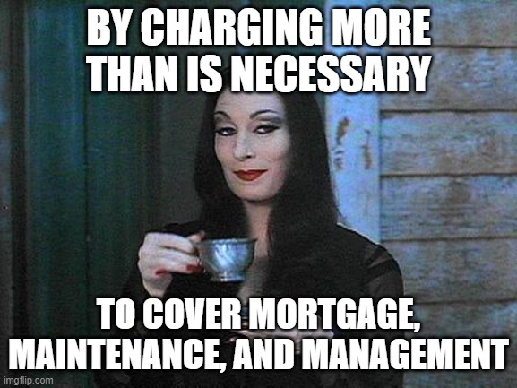 Morticia drinking tea | BY CHARGING MORE THAN IS NECESSARY TO COVER MORTGAGE, MAINTENANCE, AND MANAGEMENT | image tagged in morticia drinking tea | made w/ Imgflip meme maker