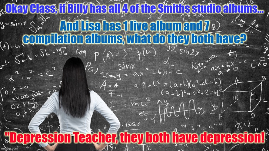 Math morrissey smiths | Okay Class, if Billy has all 4 of the Smiths studio albums... And Lisa has 1 live album and 7 compilation albums, what do they both have? "Depression Teacher, they both have depression! | image tagged in math morrissey smiths | made w/ Imgflip meme maker